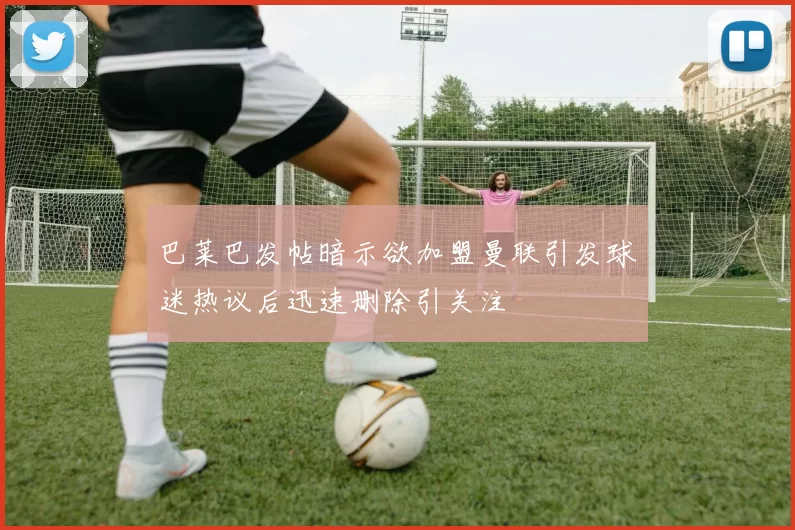 巴莱巴发帖暗示欲加盟曼联引发球迷热议后迅速删除引关注