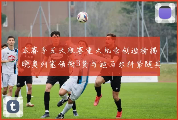 本赛季五大联赛重大机会创造榜揭晓奥利塞领衔B费与迪马尔科紧随其后
