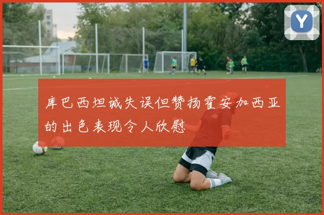 库巴西坦诚失误但赞扬霍安加西亚的出色表现令人欣慰