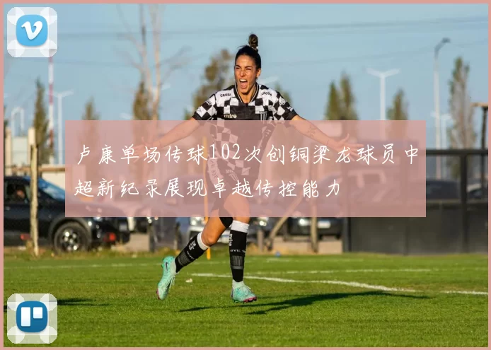 卢康单场传球102次创铜梁龙球员中超新纪录展现卓越传控能力