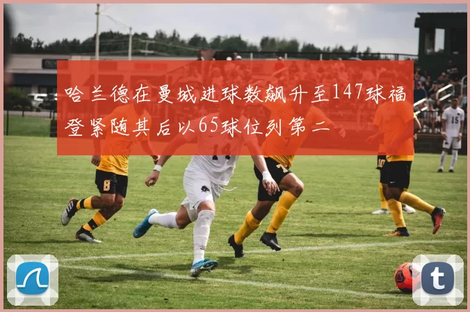 哈兰德在曼城进球数飙升至147球福登紧随其后以65球位列第二