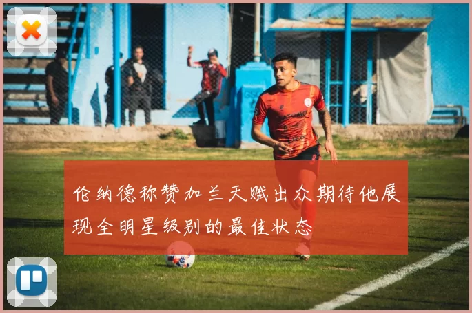 伦纳德称赞加兰天赋出众期待他展现全明星级别的最佳状态