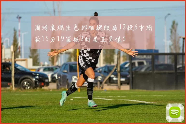 周琦表现出色却难挽败局12投6中斩获15分19篮板3封盖正负值5