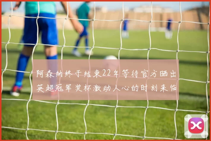 阿森纳终于结束22年等待官方晒出英超冠军奖杯激动人心的时刻来临