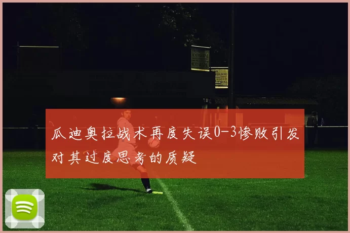 瓜迪奥拉战术再度失误0-3惨败引发对其过度思考的质疑