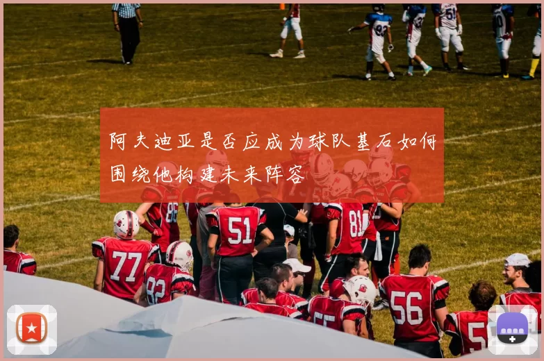 阿夫迪亚是否应成为球队基石如何围绕他构建未来阵容