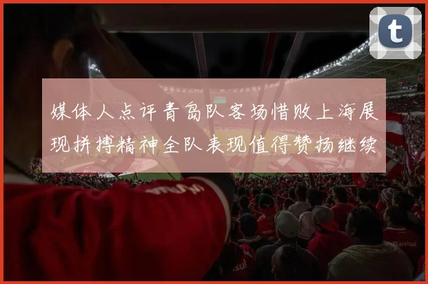 媒体人点评青岛队客场惜败上海展现拼搏精神全队表现值得赞扬继续加油战斗青岛队