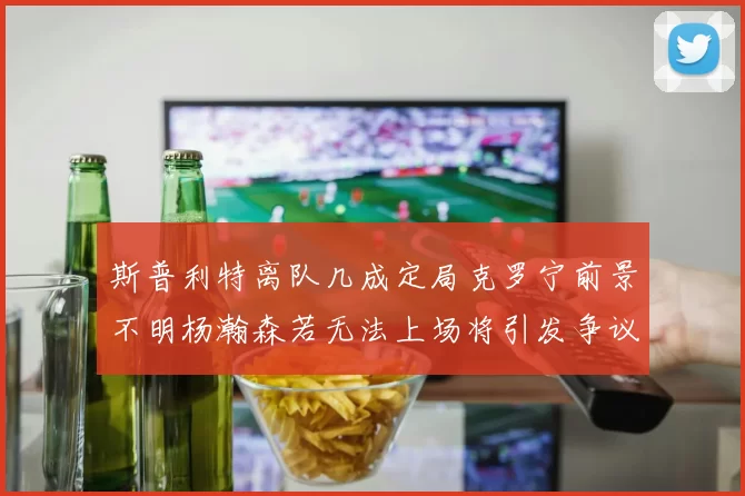 斯普利特离队几成定局克罗宁前景不明杨瀚森若无法上场将引发争议
