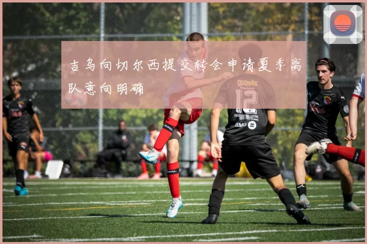 吉乌向切尔西提交转会申请夏季离队意向明确