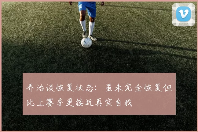 乔治谈恢复状态：虽未完全恢复但比上赛季更接近真实自我