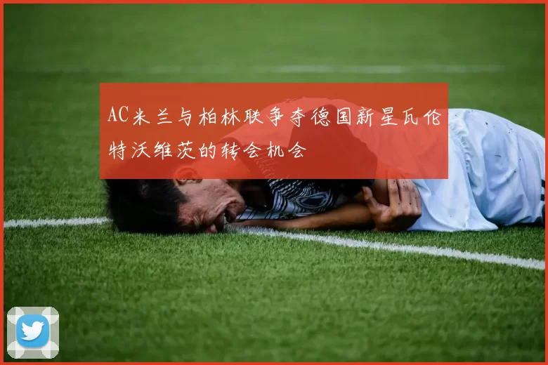 AC米兰与柏林联争夺德国新星瓦伦特沃维茨的转会机会