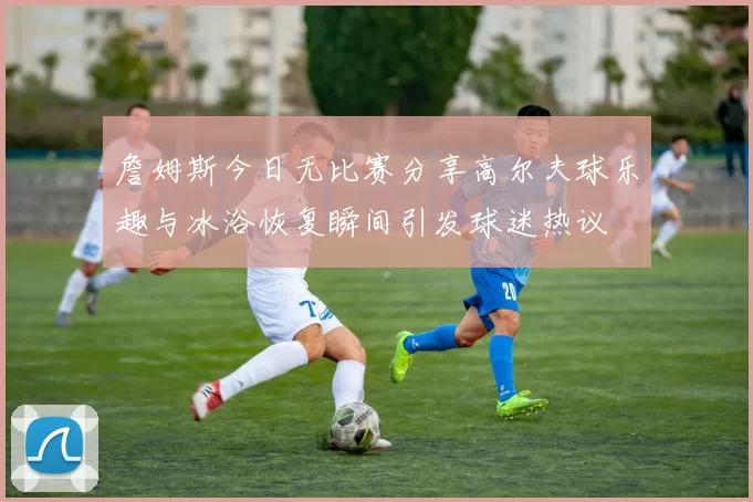 詹姆斯今日无比赛分享高尔夫球乐趣与冰浴恢复瞬间引发球迷热议