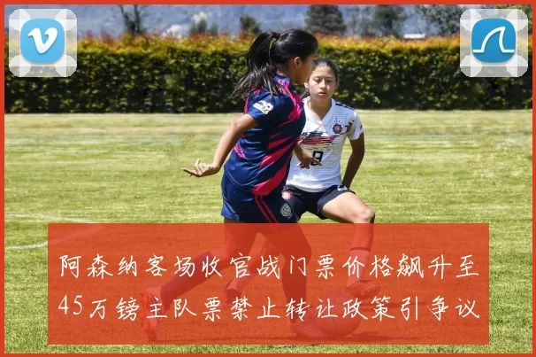 阿森纳客场收官战门票价格飙升至45万镑主队票禁止转让政策引争议
