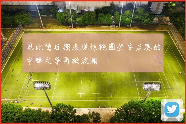 恩比德近期表现惊艳圆梦季后赛的中锋之争再掀波澜