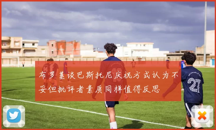 布罗基谈巴斯托尼庆祝方式认为不妥但批评者素质同样值得反思