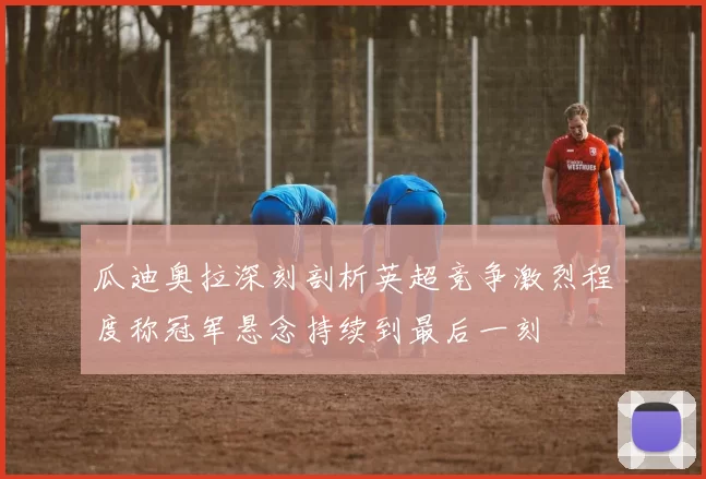 瓜迪奥拉深刻剖析英超竞争激烈程度称冠军悬念持续到最后一刻