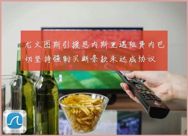 尤文图斯引援恩内斯里遇阻费内巴切坚持强制买断条款未达成协议