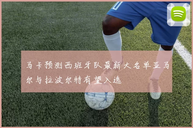 马卡预测西班牙队最新大名单亚马尔与拉波尔特有望入选