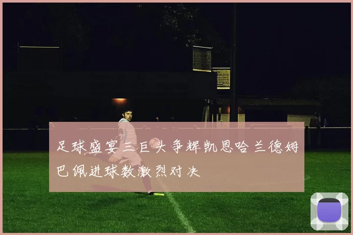 足球盛宴三巨头争辉凯恩哈兰德姆巴佩进球数激烈对决